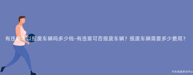 有违章可以报废车辆吗多少钱-有违章可否报废车辆？报废车辆需要多少费用？