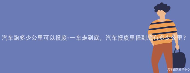 汽车跑多少公里可以报废-一车走到底，汽车报废里程到底有多少公里？