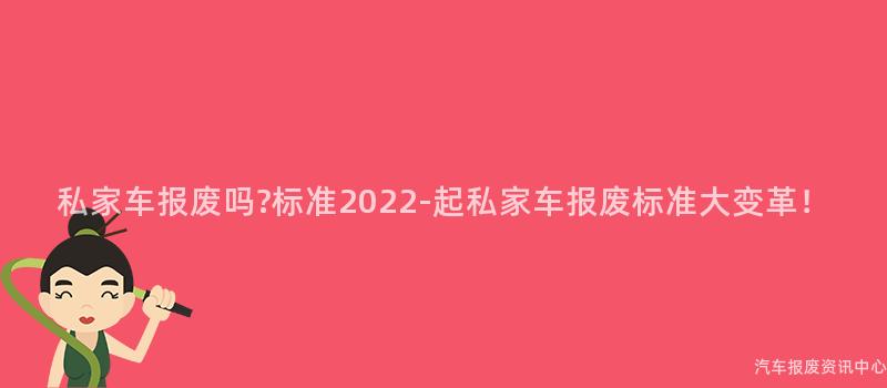 私家车报废吗?标准2022-起私家车报废标准大变革！