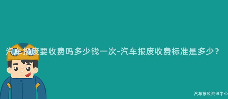 汽车报废要收费吗多少钱一次-汽车报废收费标准是多少？