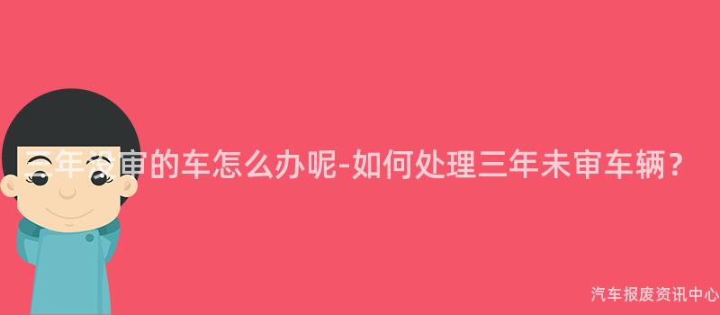 三年没审的车怎么办呢-如何处理三年未审车辆？