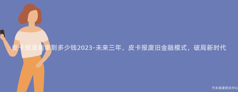 皮卡报废能拿到多少钱2023-未来三年，皮卡报废旧金融模式，破局新时代