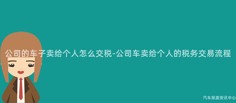 公司的车子卖给个人怎么交税-公司车卖给个人的税务交易流程