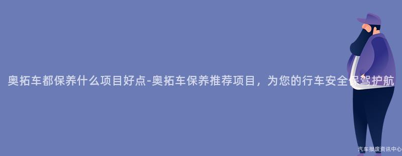 奥拓车都保养什么项目好点-奥拓车保养推荐项目，为您的行车安全保驾护航