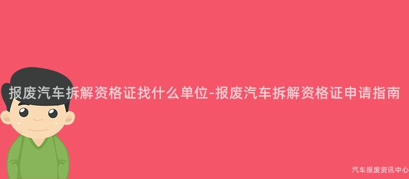报废汽车拆解资格证找什么单位-报废汽车拆解资格证申请指南