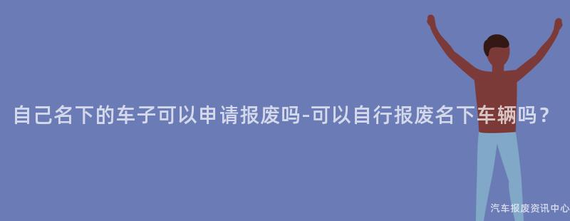 自己名下的车子可以申请报废吗-可以自行报废名下车辆吗？
