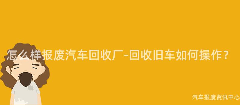 怎么样报废汽车回收厂-回收旧车如何操作？