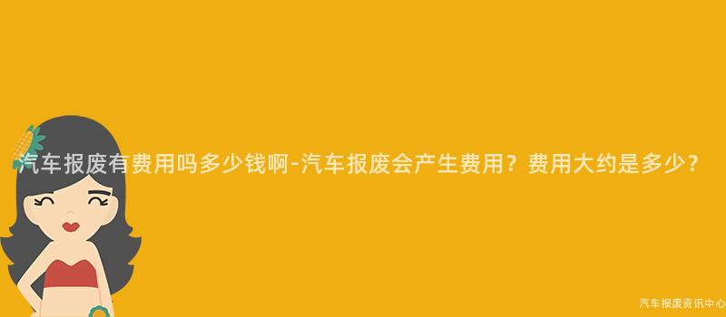 汽车报废有费用吗多少钱啊-汽车报废会产生费用？费用大约是多少？