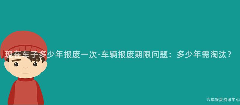 现在车子多少年报废一次-车辆报废期限问题：多少年需淘汰？