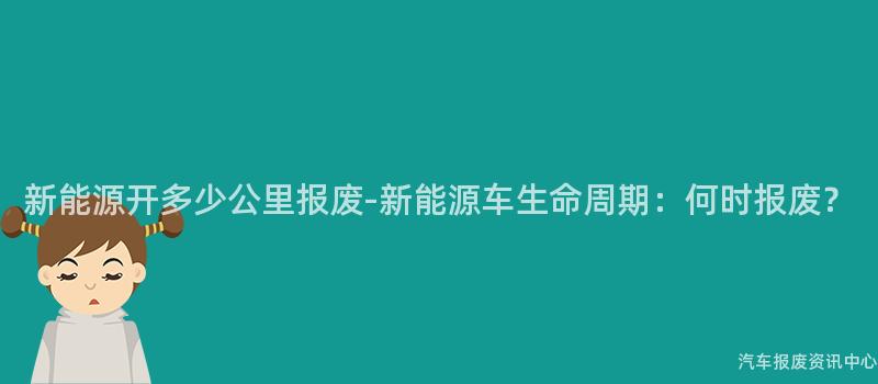 新能源开多少公里报废-新能源车生命周期：何时报废？