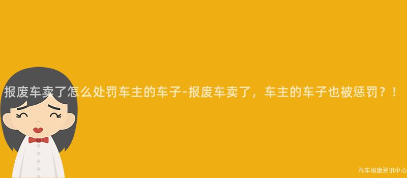 报废车卖了怎么处罚车主的车子-报废车卖了，车主的车子也被惩罚？！