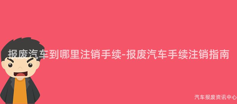 报废汽车到哪里注销手续-报废汽车手续注销指南
