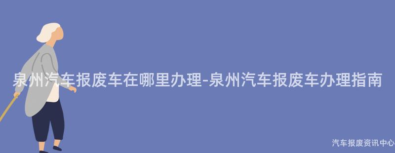 泉州汽车报废车在哪里办理-泉州汽车报废车办理指南