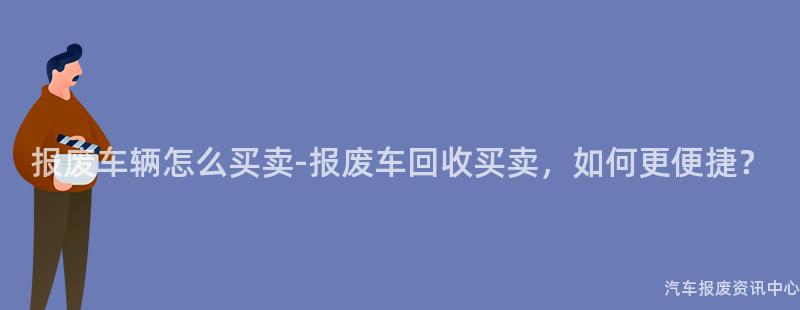 报废车辆怎么买卖-报废车回收买卖，如何更便捷？