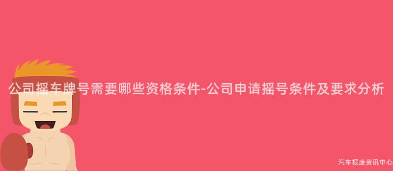 公司摇车牌号需要哪些资格条件-公司申请摇号条件及要求分析