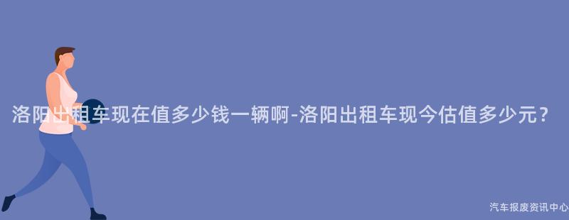洛阳出租车现在值多少钱一辆啊-洛阳出租车现今估值多少元？