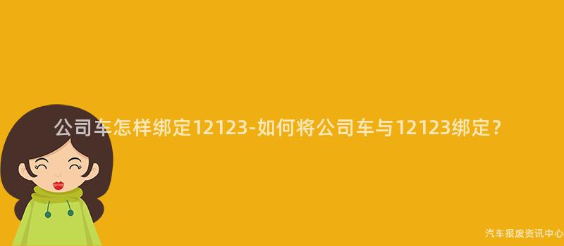 公司车怎样绑定12123-如何将公司车与12123绑定？