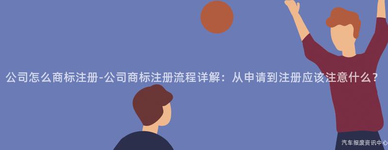 公司怎么商标注册-公司商标注册流程详解：从申请到注册应该注意什么？