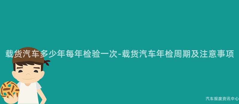 载货汽车多少年每年检验一次-载货汽车年检周期及注意事项