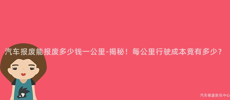 汽车报废能报废多少钱一公里-揭秘！每公里行驶成本竟有多少？