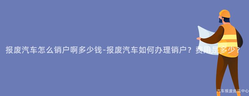 报废汽车怎么销户啊多少钱-报废汽车如何办理销户？费用是多少？