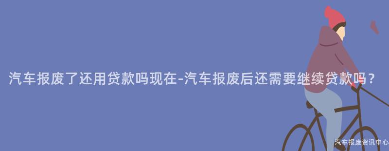 汽车报废了还用贷款吗现在-汽车报废后还需要继续贷款吗？