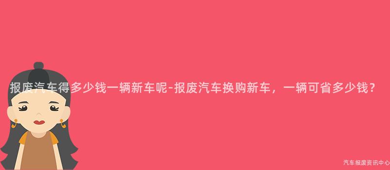 报废汽车得多少钱一辆新车呢-报废汽车换购新车，一辆可省多少钱？