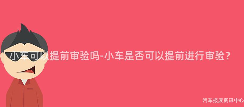 小车可以提前审验吗-小车是否可以提前进行审验？