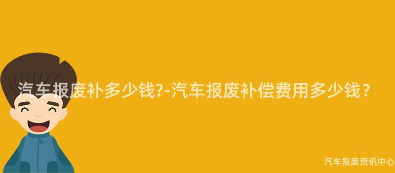 汽车报废补多少钱?-汽车报废补偿费用多少钱？
