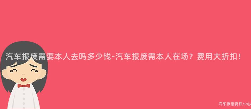 汽车报废需要本人去吗多少钱-汽车报废需本人在场？费用大折扣！