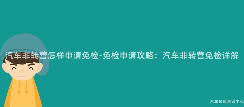 汽车非转营怎样申请免检-免检申请攻略：汽车非转营免检详解