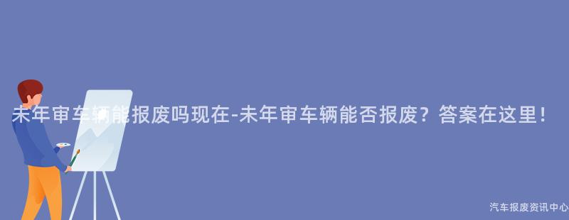 未年审车辆能报废吗现在-未年审车辆能否报废？答案在这里！
