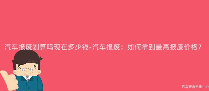 汽车报废划算吗现在多少钱-汽车报废：如何拿到最高报废价格？