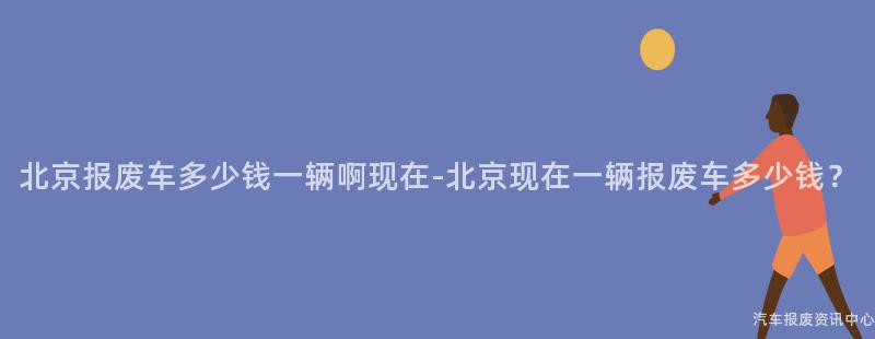 北京报废车多少钱一辆啊现在-北京现在一辆报废车多少钱？