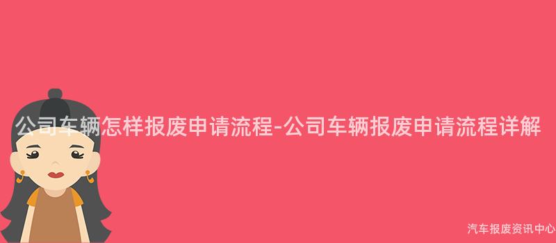 公司车辆怎样报废申请流程-公司车辆报废申请流程详解