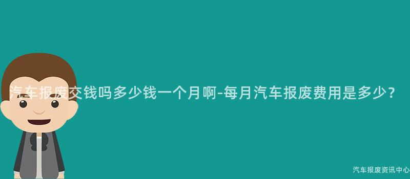 汽车报废交钱吗多少钱一个月啊-每月汽车报废费用是多少？