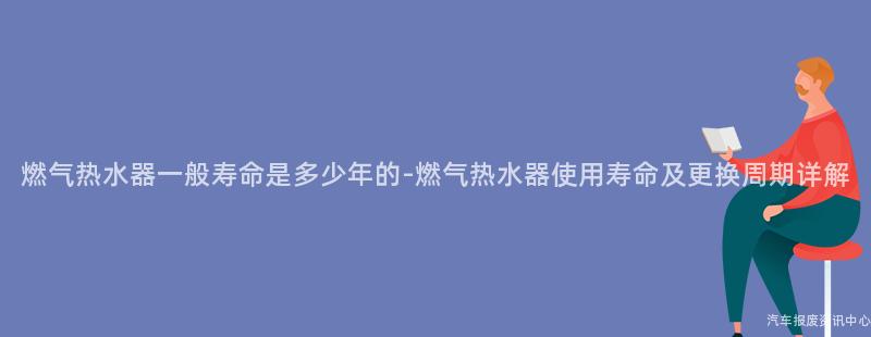 燃气热水器一般寿命是多少年的-燃气热水器使用寿命及更换周期详解