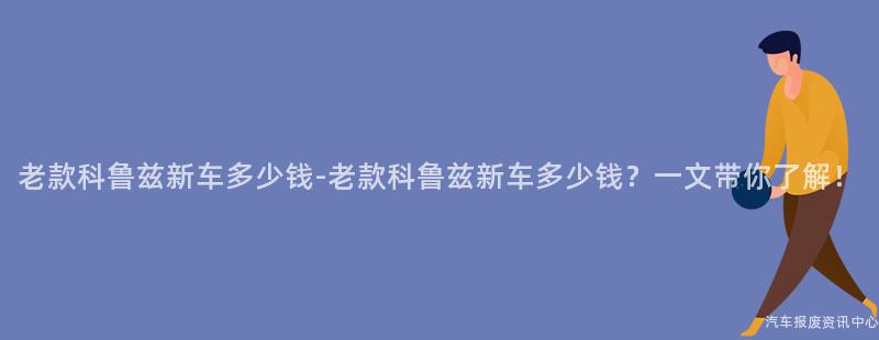 老款科鲁兹新车多少钱-老款科鲁兹新车多少钱？一文带你了解！