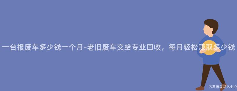 一台报废车多少钱一个月-老旧废车交给专业回收，每月轻松赚取多少钱