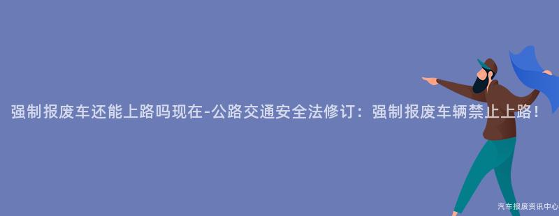 强制报废车还能上路吗现在-公路交通安全法修订：强制报废车辆禁止上路！