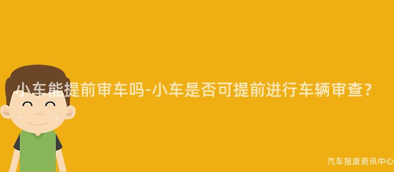 小车能提前审车吗-小车是否可提前进行车辆审查？