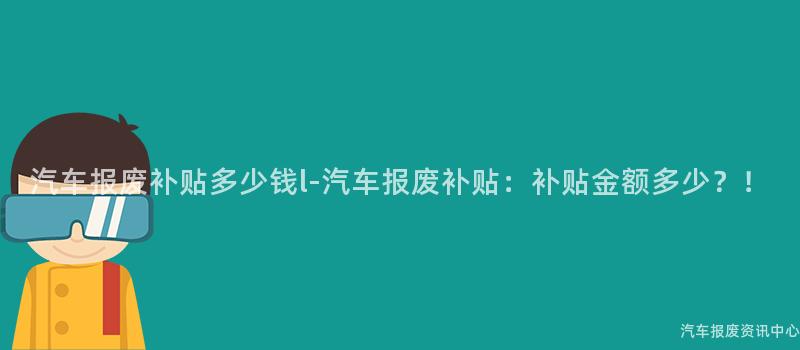 汽车报废补贴多少钱l-汽车报废补贴：补贴金额多少？！