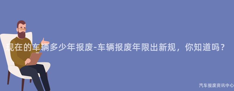 现在的车辆多少年报废-车辆报废年限出新规，你知道吗？