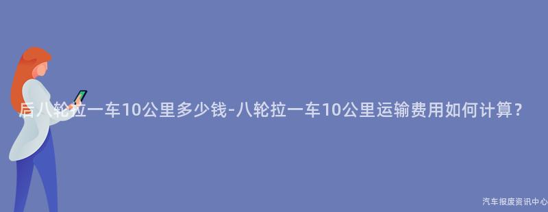后八轮拉一车10公里多少钱-八轮拉一车10公里运输费用如何计算？