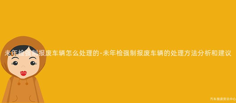 未年检强制报废车辆怎么处理的-未年检强制报废车辆的处理方法分析和建议