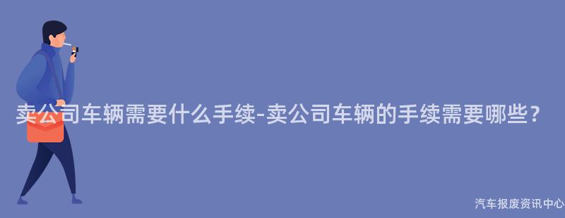 卖公司车辆需要什么手续-卖公司车辆的手续需要哪些？