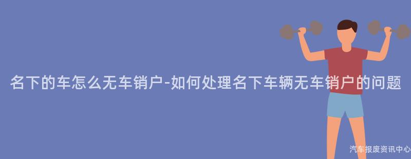 名下的车怎么无车销户-如何处理名下车辆无车销户的问题