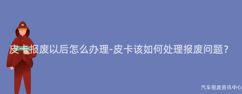 皮卡报废以后怎么办理-皮卡该如何处理报废问题？