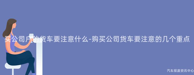 买公司户的货车要注意什么-购买公司货车要注意的几个重点