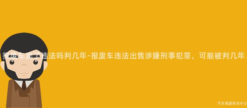 报废车卖了违法吗判几年-报废车违法出售涉嫌刑事犯罪，可能被判几年